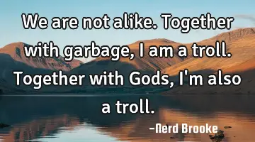 We are not alike. Together with garbage, I am a troll. Together with Gods, I'm also a troll.