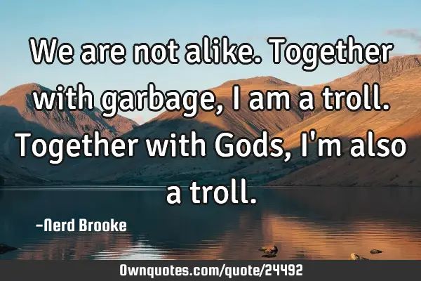 We are not alike. Together with garbage, I am a troll. Together with Gods, I