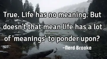 True. Life has no meaning. But doesn't that mean life has a lot of 'meanings' to ponder upon?