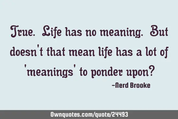 True. Life has no meaning. But doesn