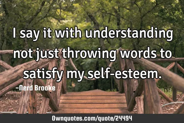 I say it with understanding not just throwing words to satisfy my self-