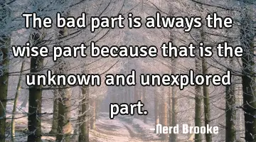 The bad part is always the wise part because that is the unknown and unexplored part.