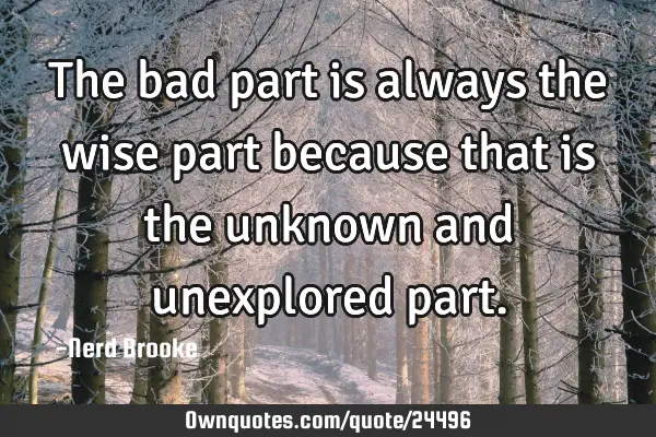 The bad part is always the wise part because that is the unknown and unexplored