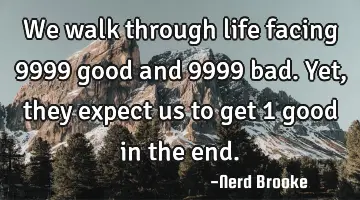We walk through life facing 9999 good and 9999 bad. Yet, they expect us to get 1 good in the end.