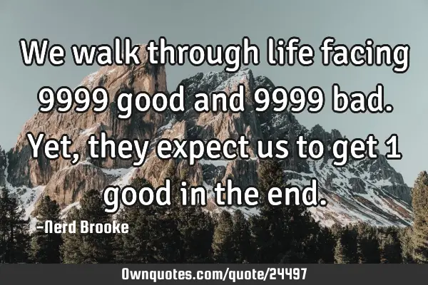 We walk through life facing 9999 good and 9999 bad. Yet, they expect us to get 1 good in the