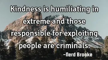 Kindness is humiliating in extreme and those responsible for exploiting people are criminals.