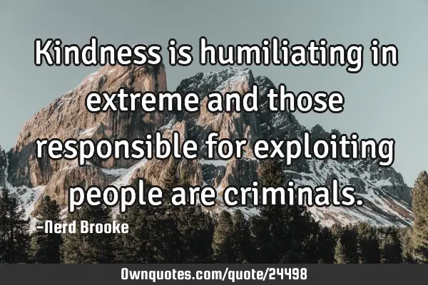 Kindness is humiliating in extreme and those responsible for exploiting people are