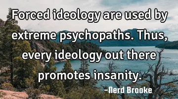 Forced ideology are used by extreme psychopaths. Thus, every ideology out there promotes insanity.