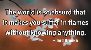 The world is so absurd that it makes you suffer in flames without knowing anything.