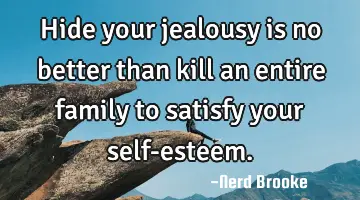 Hide your jealousy is no better than kill an entire family to satisfy your self-esteem.