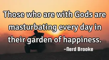 Those who are with Gods are masturbating every day in their garden of happiness.
