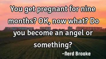 You get pregnant for nine months? OK, now what? Do you become an angel or something?