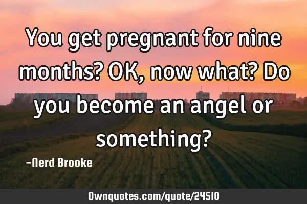 You get pregnant for nine months? OK, now what? Do you become an angel or something?