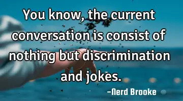 You know, the current conversation is consist of nothing but discrimination and jokes.