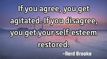 If you agree, you get agitated. If you disagree, you get your self-esteem restored.