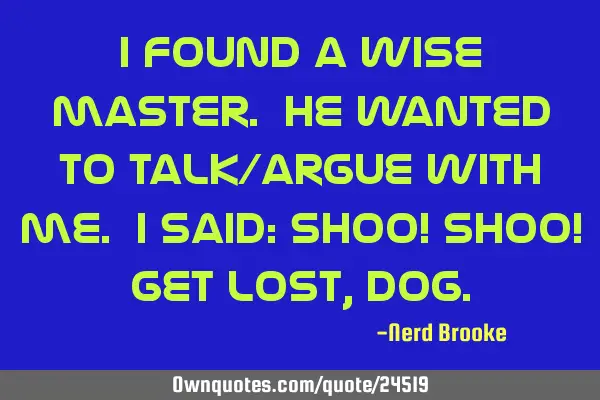 I found a wise master. He wanted to talk/argue with me. I said: Shoo! Shoo! Get lost,