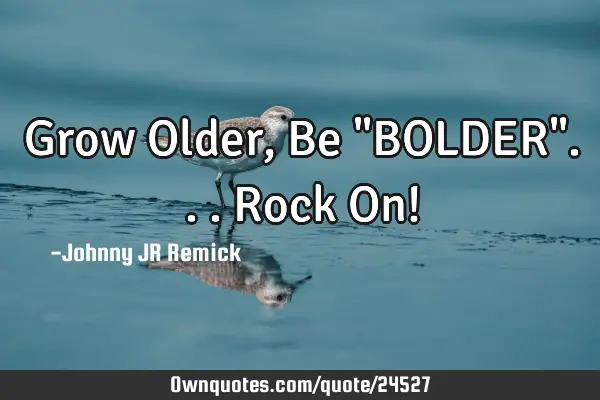 Grow Older, Be "BOLDER"... Rock On!