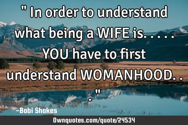 " In order to understand what being a WIFE is..... YOU have to first understand WOMANHOOD... "