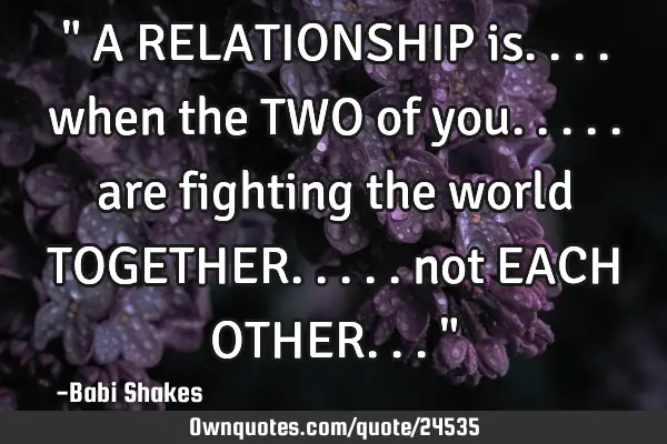 " A RELATIONSHIP is.... when the TWO of you..... are fighting the world TOGETHER..... not EACH OTHER