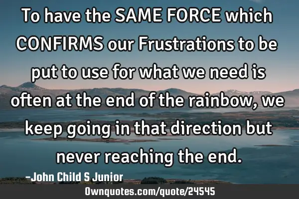 To have the SAME FORCE which CONFIRMS our Frustrations to be put to use for what we need is often