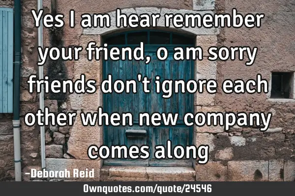 Yes I am hear remember your friend, o am sorry friends don