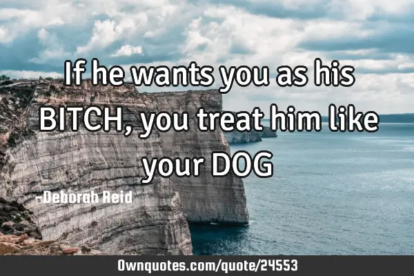 If he wants you as his BITCH, you treat him like your DOG