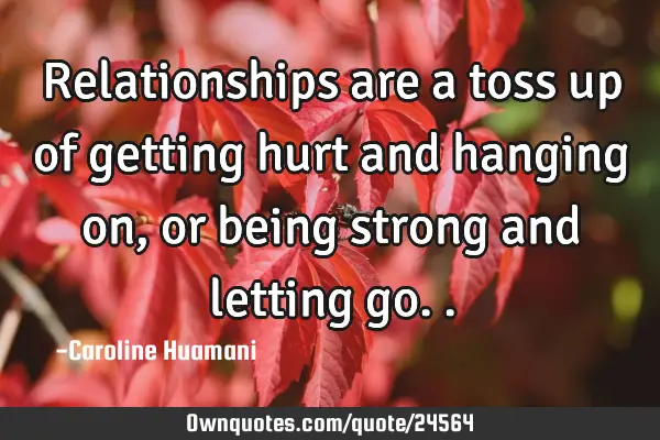 Relationships are a toss up of getting hurt and hanging on, or being strong and letting