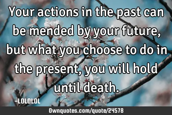 Your actions in the past can be mended by your future, but what you choose to do in the present,