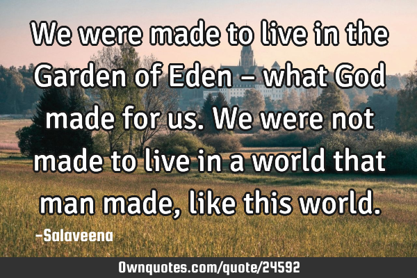 We were made to live in the Garden of Eden – what God made for us. We were not made to live in a