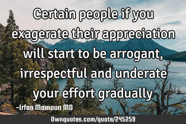 Certain people if you exagerate their appreciation will start to be arrogant, irrespectful and