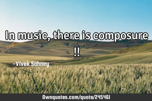 In music, 
there is 
composure !!