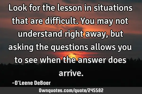 Look for the lesson in situations that are difficult. You may not understand right away, but asking