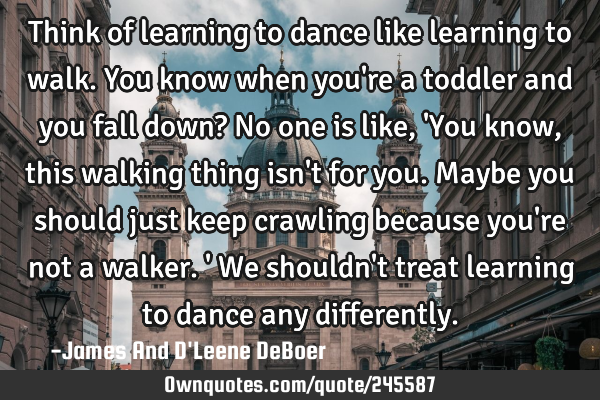 Think of learning to dance like learning to walk. You know when you