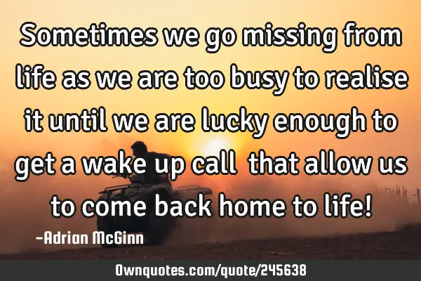 Sometimes we go missing from life as we are too busy to realise it until we are lucky enough to get