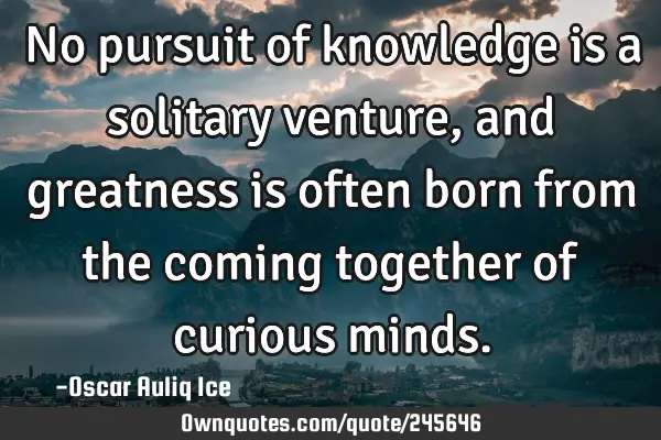 No pursuit of knowledge is a solitary venture, and greatness is often born from the coming together