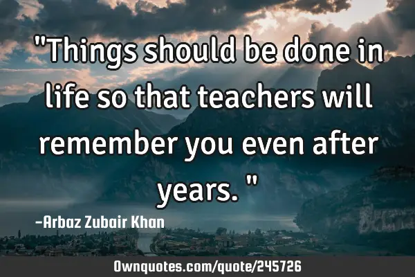 "Things should be done in life so that teachers will remember you even after years."