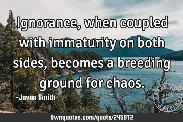 Ignorance, when coupled with immaturity on both sides, becomes a breeding ground for