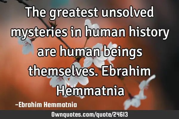 The greatest unsolved mysteries in human history are human beings themselves.Ebrahim H
