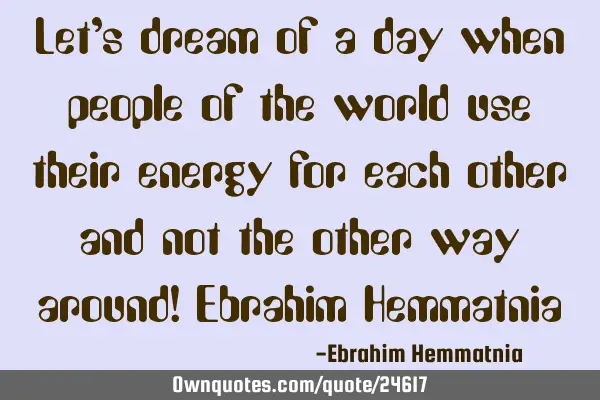 Let’s dream of a day when people of the world use their energy for each other and not the other