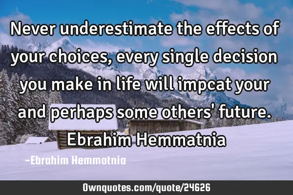 Never underestimate the effects of your choices, every single decision you make in life will impcat