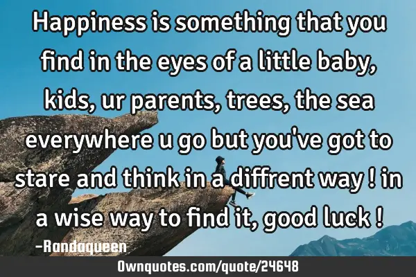 Happiness is something that you find in the eyes of a little baby , kids , ur parents , trees , the