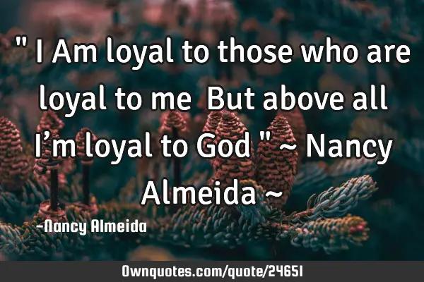 " I Am loyal to those who are loyal to me  But above all I’m loyal to God " ~ Nancy Almeida ~