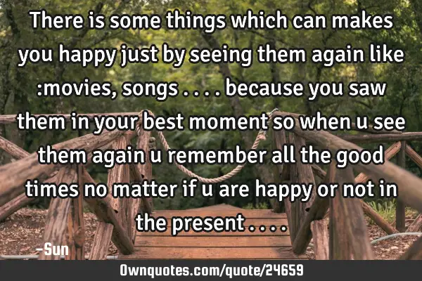 There is some things which can makes you happy just by seeing them again like :movies , songs ....