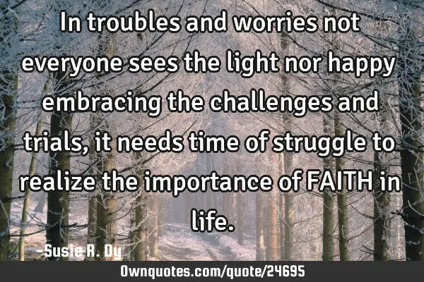 In troubles and worries not everyone sees the light nor happy embracing the challenges and trials,