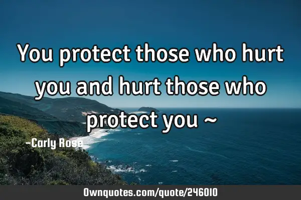 You protect those who hurt you and hurt those who protect you ~