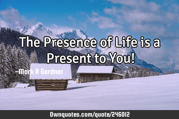 The Presence of Life is a Present to You!