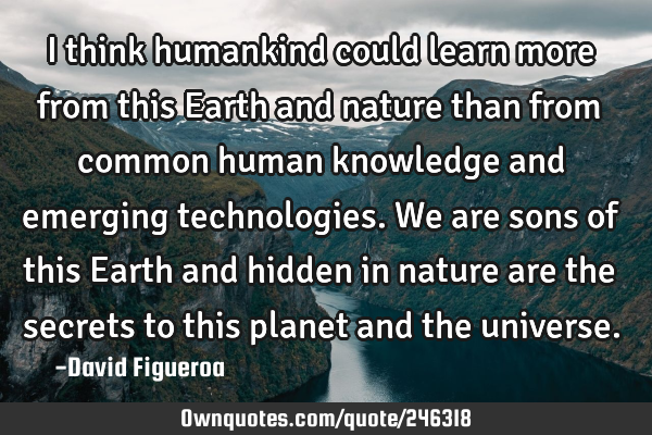I think humankind could learn more from this Earth and nature than from common human knowledge and