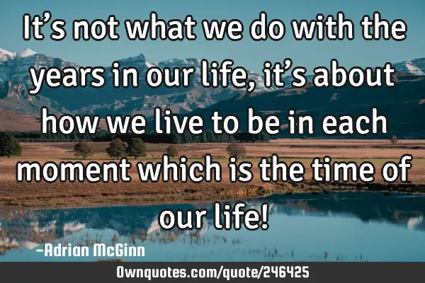 It’s not what we do with the years in our life, it’s about how we live to be in each moment
