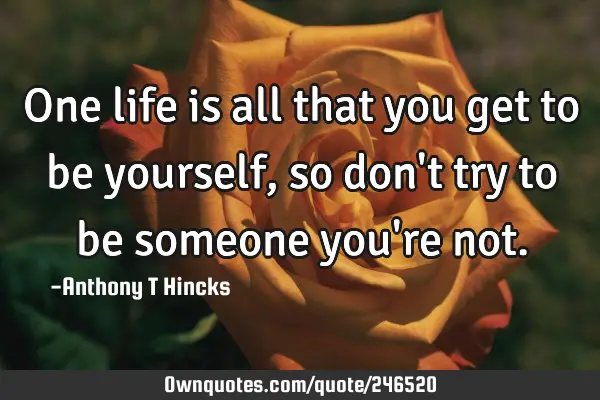 One life is all that you get to be yourself, so don