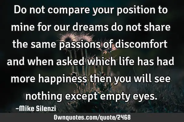 Do not compare your position to mine for our dreams do not share the same passions of discomfort